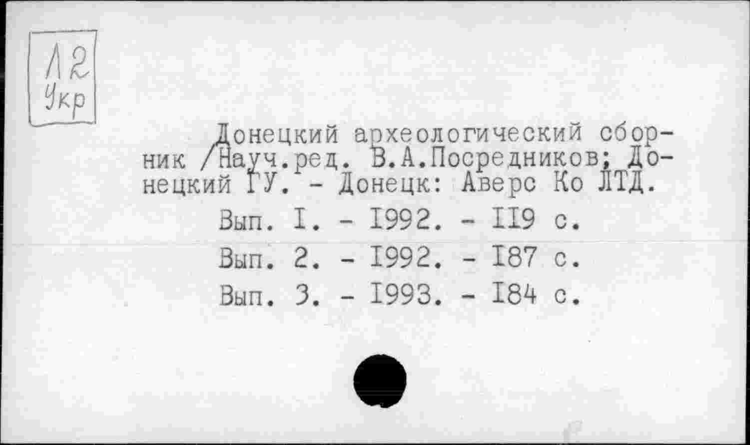 ﻿Ä2
Укр
Донецкий археологический сборник /Науч.ред. "В.А.Посредников; Донецкий ГУ. -	Донецк:	Аверс	Ко ЛТД.
Вып.	I.	-	1992.	-	119	с.
Вып.	2.	-	1992.	-	187	с.
Вып.	3.	-	1993.	-	184	с.